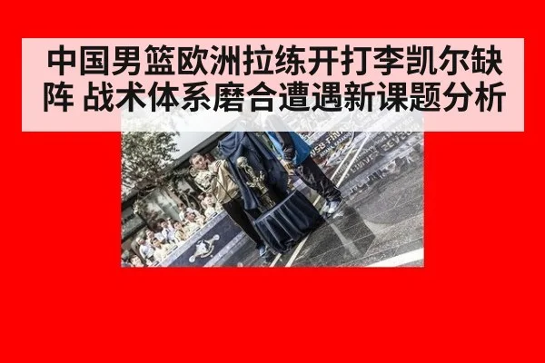 中国男篮欧洲拉练开打李凯尔缺阵 战术体系磨合遭遇新课题分析
