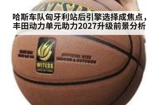 哈斯车队匈牙利站后引擎选择成焦点，丰田动力单元助力2027升级前景分析