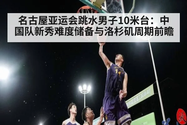 名古屋亚运会跳水男子10米台：中国队新秀难度储备与洛杉矶周期前瞻