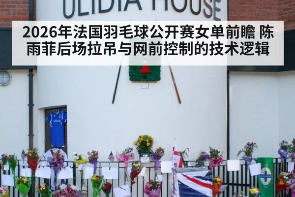 2026年法国羽毛球公开赛女单前瞻 陈雨菲后场拉吊与网前控制的技术逻辑